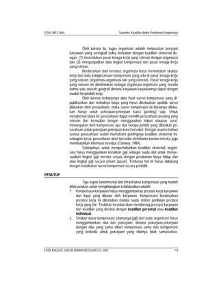 ISSN: 0853-7665 Suhartini, Keadilan dalam Pemberian Kompensasi
EDISI KHUSUS JSB ON HUMAN RESOURCES, 2005 113
Oleh karena itu, tugas organisasi adalah meluruskan persepsi
karyawan yang seringkali keliru berkaitan dengan keadilan eksternal de-
ngan: (1) menentukan pasar tenaga kerja yang relevan dengan organisasi
dan (2) mengumpulkan data tingkat kompensasi dari pasar tenaga kerja
yang relevan.
Berdasarkan data tersebut, organisasi harus menentukan struktur
kerja dan data kebijaksanaan kompensasi yang ada di pasar tenaga kerja
yang relevan (organisasi-organisasi lain yang relevan). Pasar tenaga kerja
yang relevan ini didefinisikan sebagai organisasi-organisasi yang berada
dalma satu daerah geografi dimana karyawan-karyawannya dapat dengan
mudah berpindah kerja.
Oleh karena terbatasnya data hasil survei kompensasi yang di-
publikasikan dan mahalnya biaya yang harus dikeluarkan apabila survei
dilakukan oleh perusahaan, maka survei kompensasi ini biasanya dilaku-
kan hanya untuk pekerjaan-pekerjaan kunci (penting) saja. Untuk
menghemat biaya ini, perusahaan dapat memilih perusahaan pesaing yang
relevan dan kemudian dengan menggunakan telpon ataupun surat,
menanyakan item kompensasi apa dan berapa jumlah yang diberikan pe-
rusahaan untuk pekerjaan-pekerjaan kunci tersebut. Dengan asumsi bahwa
semua perusahaan sudah memahami pentingnya keadilan eksternal ini,
sebagian besar perusahaan akan bersedia membantu karena mereka juga
membutuhkan informasi tersebut (Conway, 1984).
Selanjutnya, untuk mempertahankan keadilan eksternal, organi-
sasi harus menggunakan kenaikan gaji sebagai suatu alat untuk menye-
suaikan tingkat gaji mereka sesuai dengan perubahan biaya hidup dan
atau tingkat gaji secara umum (pasar). Tentunya hal ini harus didukung
dengan melakukan survei kompensasi secara periodik.
PENUTUP
Tiga aspek fundamental dari infrastruktur kompensasi yang mudah
dilaksanakan untuk menghilangkan ketidakadilan adalah:
1. Kompensasi karyawan harus menggambarkan prestasi kerja karyawan
dan input yang dibawa oleh karyawan. Kompensasi berdasarkan
prestasi kerja ini ditentukan melalui suatu sistem penilaian prestasi
kerja yang fair. Tindakan tersebut akan mendorong persepsi karyawan
dari keadilan yang disebut dengan keadilan personal atau keadilan
individual.
2. Struktur dasar kompensasi (utamanya gaji) dari suatu organisasi harus
menggambarkan nilai dari pekerjaan, dimana pekerjaan-pekerjaan
dengan nilai yang sama diberi kompensasi sama dan kompensasi
yang berbeda untuk pekerjaan yang nilainya tidak sama/setara.
 