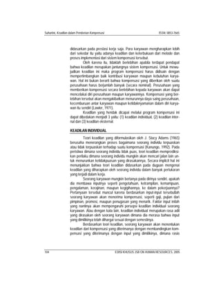Suhartini, Keadilan dalam Pemberian Kompensasi ISSN: 0853-7665
104 EDISI KHUSUS JSB ON HUMAN RESOURCES, 2005
didasarkan pada prestasi kerja saja. Para karyawan mengharapkan lebih
dari sekedar itu yaitu adanya keadilan dan keterbukaan dari metode dan
proses implementasi dari sistem kompensasi tersebut.
Oleh karena itu, tidaklah berlebihan apabila terdapat pendapat
bahwa keadilan merupakan jantungnya sistem kompensasi. Untuk mewu-
judkan keadilan ini maka program kompensasi harus didisain dengan
mempertimbangkan baik kontribusi karyawan maupun kebutuhan karya-
wan. Hal ini bukan berarti bahwa kompensasi yang diberikan oleh suatu
perusahaan harus berjumlah banyak (secara nominal). Perusahaan yang
memberikan kompensasi secara berlebihan kepada karyawan akan dapat
mencelakai diri perusahaan maupun karyawannya. Kompensasi yang ber-
lebihan tersebut akan mengakibatkan menurunnya daya saing perusahaan,
kecemburuan antar karyawan maupun ketidaknyamanan dalam diri karya-
wan itu sendiri (Lawler, 1971).
Keadilan yang hendak dicapai melalui program kompensasi ini
dapat dibedakan menjadi 3 yaitu: (1) keadilan individual, (2) keadilan inter-
nal dan (3) keadilan eksternal.
KEADILAN INDIVIDUAL
Teori keadilan yang diformulasikan oleh J. Stacy Adams (1965)
berusaha menerangkan proses bagaimana seorang individu terpuaskan
atau tidak terpuaskan terhadap suatu kompensasi (Kanungo, 1992). Pada
peristiwa dimana seorang individu tidak puas, teori keadilan memprediksi-
kan perilaku dimana seorang individu mungkin akan mencari jalan lain un-
tuk menurunkan ketidakpuasan yang dirasakannya. Secara implicit hal ini
menunjukkan bahwa teori keadilan didasarkan pada dugaan mengenai
keadilan yang diharapkan oleh seorang individu dalam banyak pertukaran
yang terjadi dalam kerja.
Seorang karyawan mungkin bertanya pada dirinya sendiri, apakah
dia membawa inputnya seperti pengetahuan, ketrampilan, kemampuan,
pengalaman, kerajinan, maupun kegigihannya, ke dalam pekerjaannya?
Pertanyaan tersebut muncul karena berdasarkan input-input tersebutlah
seorang karyawan akan menerima kompensasi, seperti gaji, pujian dari
pimpinan, promosi, maupun penugasan yang menarik. Faktor input inilah
yang nantinya akan mempengaruhi persepsi keadilan individual seorang
karyawan. Atau dengan kata lain, keadilan individual merupakan rasa adil
yang dirasakan oleh seorang karyawan dimana dia merasa bahwa input
yang dimilikinya telah dihargai sesuai dengan semestinya.
Berdasarkan teori keadilan, seorang karyawan akan menentukan
keadilan dari kompensasi yang diterimanya dengan membandingkan kom-
pensasi yang diterimanya dengan input yang dimilikinya, dimana rasio
 