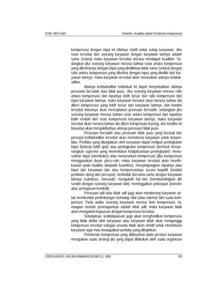 ISSN: 0853-7665 Suhartini, Keadilan dalam Pemberian Kompensasi
EDISI KHUSUS JSB ON HUMAN RESOURCES, 2005 105
kompensasi dengan input ini sifatnya relatif untuk setiap karyawan. Jika
rasio tersebut dari seorang karyawan dengan karyawan lainnya adalah
sama (setara) maka karyawan tersebut merasa mendapat keadilan. Se-
dangkan jika seorang karyawan merasa bahwa rasio antara kompensasi
yang diterimanya dengan input yang dimilikinya tidak sama (setara) dengan
ratio antara kompensasi yang diterima dengan input yang dimiliki dari kar-
yawan lainnya, maka karyawan tersebut akan merasakan adanya ketidak-
adilan.
Adanya ketidakadilan individual ini dapat menyebabkan adanya
perasaan bersalah atau tidak puas. Jika seorang karyawan merasa ratio
antara kompensasi dan inputnya lebih besar dari ratio kompensasi dan
input karyawan lainnya, maka karyawan tersebut akan merasa bahwa dia
diberi kompensasi yang lebih besar dari karyawan lainnya, dan kondisi
tersebut biasanya akan menciptakan perasaan bersalah, sedangkan jika
seorang karyawan merasa bahwa rasio antara kompensasi dan inputnya
lebih rendah dari rasio kompensasi karyawan lainnya, maka karyawan
tersebut akan merasa bahwa dia diberi kompensasi kurang, dan kondisi ini
biasanya akan mengakibatnya adanya perasaan tidak puas.
Perasaan bersalah atau perasaan tidak puas yang berasal dari
persepsi ketidakadilan tersebut akan memotivasi karyawan untuk berperi-
laku. Perilaku yang ditunjukkan oleh karyawan dapat meliputi peningkatan
input (bekerja lebih giat) atau peningkatan kompensasi (berhasil menye-
nangkan supervisi yang menentukan kebijaksanaan peningkatan); menu-
runkan input (membolos) atau menurunkan kompensasi (jika kompensasi
menggunakan dasar piece-rate, maka karyawan tersebut akan memfo-
kuskan pada kualitas daripada kuantitas); menyimpangkan inputnya atau
input dari karyawan lain atau kompensasinya secara kognitif (melalui
penilaian ulang dari persepsi); bertindak bersama-sama dengan karyawan
lainnya (sabotase, merusak); mengubah hal lain (membandingkan diri
sendiri dengan seorang karyawan lain); meninggalkan pekerjaan (transfer
atau penugasan kembali).
Perasaan adil atau tidak adil juga akan mendorong karyawan un-
tuk membentuk pertimbangan terhadap nilai (atau valensi) dari suatu kom-
pensasi. Pada waktu seorang karyawan merasa item kompensasi, isi,
maupun metode penetapannya adalah tidak adil, maka karyawan tidak
akan mengalami kepuasan dengan kompensasi tersebut.
Selanjutnya, ketidakpuasan juga akan menghasilkan kompensasi
yang tidak dinilai oleh karyawan atau karyawan tidak akan menganggp
kompensasi tersebut sebagai sesuatu tidak akan efektif untuk memotivasi
karyawan agar mau mewujudkan perilaku yang diinginkan.
Pemberian kompensasi yang didasarkan pada prestasi karyawan
merupakan suatu strategi jitu yang dapat dilakukan oleh suatu organisasi
 