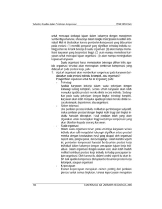 Suhartini, Keadilan dalam Pemberian Kompensasi ISSN: 0853-7665
106 EDISI KHUSUS JSB ON HUMAN RESOURCES, 2005
untuk mencapai berbagai tujuan dalam kaitannya dengan manajemen
sumberdaya manusia, khususnya dalam rangka menciptakan keadilan indi-
vidual. Hal ini disebabkan karena pemberian kompensasi yang didasarkan
pada prestasi: (1) memiliki pengaruh yang signifikan terhadap individu se-
hingga mereka tertarik bekerja di suatu organisasi; (2) akan mampu memo-
tivasi karyawan yang berprestasi tinggi; (3) akan mampu memotivasi kar-
yawan untuk mencapai tujuan organisasi; (4) akan mampu meningkatkan
kepuasan karyawan.
Suatu organisasi harus memutuskan beberapa pilihan kritis apa-
bila organisasi tersebut akan menerapkan pemberian kompensasi yang
didasarkan pada prestasi kerja, yaitu:
1. Apakah organisasi akan memberikan kompensasi pada karyawan ber-
dasarkan pada prestasi individu, kelompok, atau organisasi?
Pengambilan keputusan untuk hal ini tergantung pada:
- Teknologi
Apabila karyawan bekerja dalam suatu pekerjaan dengan
teknologi kurang kompleks, secara umum karyawan akan lebih
menyukai apabila prestasi mereka dinilai secara individu. Sedang-
kan pada suatu pekerjaan dengan tingkat teknologi komplek,
karyawan akan lebih menyukai apabila prestasi mereka dinilai se-
cara kelompok, departemen, atau organisasi.
- Sistem informasi
Jika penilaian prestasi individu melibatkan pertimbangan subyektif,
maka penilaian prestasi dengan tingkat lebih tinggi dari tingkat in-
dividu haruslah diterapkan. Hasil penilaian inilah yang akan
digunakan untuk menetapkan tinggi rendahnya kompensasi yang
akan diberikan kepada seorang karyawan.
- Skala organisasi
Dalam suatu organisasi besar, pada umumnya karyawan secara
individu akan sulit mengetahui hubungan signifikan antara prestasi
mereka dengan keseluruhan hasil yang dicapai oleh organisasi
seperti laba, pangsa pasar, dan sebagainya. Dalam kondisi seperti
ini, pemberian kompensasi haruslah berdasarkan prestasi kerja
individual dalam kaitannya dengan pencapaian tujuan kerja indi-
vidual. Dalam organisasi dengan ukuran kecil, akan lebih mudah
melihat kontribusi prestasi kerja individu terhadap pencapaian tu-
juan organisasi. Oleh karena itu, dalam kondisi seperti itu akan le-
bih baik apabila kompensasi ditetapkan berdasarkan prestasi kerja
kelompok, ataupun organisasi.
- Kepercayaan
Elemen kepercayaan merupakan elemen penting dari penilaian
prestasi untuk semua tingkatan, karena kepercayaan merupakan
 