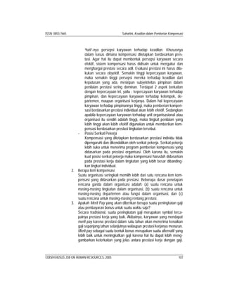 ISSN: 0853-7665 Suhartini, Keadilan dalam Pemberian Kompensasi
EDISI KHUSUS JSB ON HUMAN RESOURCES, 2005 107
“hati”-nya persepsi karyawan terhadap keadilan. Khususnya
dalam kasus dimana kompensasi ditetapkan berdasarkan pres-
tasi. Agar hal itu dapat membentuk persepsi karyawan secara
efektif, sistem kompensasi harus didisain untuk mengukur dan
menghargai prestasi secara adil. Evaluasi prestasi ini harus dila-
kukan secara obyektif. Semakin tinggi kepercayaan karyawan,
maka semakin tinggi persepsi mereka terhadap keadilan dari
keputusan yang ada, meskipun subyektivitas pimpinan dalam
penilaian prestasi sering dominan. Terdapat 2 aspek berkaitan
dengan kepercayaan ini, yaitu : kepercayaan karyawan terhadap
pimpinan, dan kepercayaan karyawan terhadap kelompok, de-
partemen, maupun organisasi kerjanya. Dalam hal kepercayaan
karyawan terhadap pimpinannya tinggi, maka pemberian kompen-
sasi berdasarkan prestasi individual akan lebih efektif. Sedangkan
apabila kepercayaan karyawan terhadap unit organisasional atau
organisasi itu sendiri adalah tinggi, maka tingkat penilaian yang
lebih tinggi akan lebih efektif digunakan untuk memberikan kom-
pensasi berdasarkan prestasi tingkatan tersebut.
- Posisi Serikat Pekerja
Kompensasi yang ditetapkan berdasarkan prestasi individu tidak
dipengaruhi dan dikendalikan oleh serikat pekerja. Serikat pekerja
lebih suka untuk menerima program pemberian kompensasi yang
didasarkan pada prestasi organisasi. Oleh karena itu, semakin
kuat posisi serikat pekerja maka kompensasi haruslah didasarkan
pada prestasi kerja dalam tingkatan yang lebih besar dibanding-
kan tingkat individual.
2. Berapa item kompensasi
Suatu organisasi seringkali memilih lebih dari satu rencana item kom-
pensasi yang didasarkan pada prestasi. Beberapa dasar penetapan
rencana ganda dalam organisasi adalah: (a) suatu rencana untuk
masing-masing tingkatan dalam organisasi, (b) suatu rencana untuk
masing-masing departemen atau fungsi dalam organisasi, dan (c)
suatu rencana untuk masing-masing rentang prestasi.
3. Apakah Merit Pay yang akan diberikan berupa suatu peningkatan gaji
atau pembayaran bonus untuk suatu waktu saja?
Secara tradisional, suatu peningkatan gaji merupakan symbol terca-
painya prestasi kerja yang baik. Akibatnya, karyawan yang mendapat
merit pay karena prestasi dalam satu tahun akan menerima kenaikan
gaji sepanjang tahun selanjutnya walaupun prestasi kerjanya menurun.
Merit pay sebagai suatu bentuk bonus merupakan suatu alternatif yang
lebih baik untuk meningkatkan gaji karena hal itu dapat lebih meng-
gambarkan keterkaitan yang jelas antara prestasi kerja dengan gaji.
 