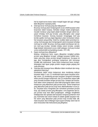 Suhartini, Keadilan dalam Pemberian Kompensasi ISSN: 0853-7665
108 EDISI KHUSUS JSB ON HUMAN RESOURCES, 2005
Hal itu terjadi karena bonus bukan menjadi bagian dari gaji, sehingga
tidak dibayarkan sepanjang waktu.
4. Seberapa besar merit pay yang akan dibayarkan?
Besarnya merit pay akan mempengaruhi secara efektif karyawan untuk
berprestasi dalam kerjanya. Berkaitan dengan modal pengharapan,
masalah mendasar yang terjadi adalah berkaitan dengan valensi kar-
yawan terhadap merit pay tersebut, yang diharapkan akan sangat
memotivasi karyawan. Seorang karyawan menganggap merit pay
bernilai apabila merit pay dapat digunakan untuk memuaskan kebutu-
han karyawan yang penting. Selain itu, keadilan dalam penentuan be-
sarnya merit pay juga akan mempengaruhi valensi karyawan terhadap
merit pay itu sendiri. Besarnya merit pay adalah keterbukaan dari sis-
tem merit pay tersebut. Semakin terbuka sistem tersebut, semakin
tinggi dampak motivasional secara relatif walaupun merit pay tersebut
secara nominal lebih kecil jumlahnya (Lawler, 1971: 89).
5. Kapan merit pay harus dibayarkan?
Idealnya, kompensasi harus segera dibayarkan mengikuti perilaku
prestasi yang diinginkan tercapai, sehingga karyawan melihat keter-
kaitan yang jelas antara prestasi dengan kompensasi. Kecepaan ini
juga akan meningkatkan pentingnya kompensasi oleh karenanya
memiliki nilai motivasional. Suatu sistem kompensasi harus memper-
timbangkan baik tujuan jangka pendek maupun jangka panjang dari
suatu pekerjaan.
6. Seberapa jauh karyawan harus dilibatkan dalam mendisain dan meng-
administrasi Merit pay?
Keterbukaan dalam sistem kompensasi akan mendorong motivasi
karyawan dalam 3 cara: (1) membentuk kepercayaan karyawan terha-
dap sistem, (2) mendorong persepsi karyawan mengenai keterkaitan
antara prestasi dengan kompensasi, dan (3) memberikan umpan balik
yang memadai berkaitan dengan prestasi kerja. Dampak dari keterbu-
kaan dalam sistem kompensasi akan lebih berpengaruh dalam sistem
kompensasi yang didasarkan pada prestasi kerja. Sistem kompensasi
yang didasarkan pada presasi kerja harus dikomunikasikan secara je-
las. Karyawan harus mengetahui dan memahami penentuan prestasi
kerja, apa standar prestasi yang diharapkan, serta bagaimana dan ka-
pan prestasi kerja akan diberi penghargaan, sehingga menghindari
ketidakpastian dan spekulasi dari karyawan mengenai pemberian merit
pay. Kelemahan dari sistem terbuka ini adalah apabila karyawan meli-
hat sistem yang didasarkan pada prestasi kerja tersebut tidak adil,
maka karyawan akan kehilangan kepercayaan terhadap sistem dan ini
akan menurunkan nilai motivasional yang diinginkan.
 