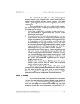 ISSN: 0853-7665 Suhartini, Keadilan dalam Pemberian Kompensasi
EDISI KHUSUS JSB ON HUMAN RESOURCES, 2005 109
Dari penjelasan di atas, terlihat jelas bahwa untuk mewujudkan
keadilan individual, suatu organisasi harus mampu mengetahui secara
pasti prestasi kerja individu, kelompok ataupun organisasi. Hal ini dapat
diketahui apabila organisasi tersebut melakukan penilaian prestasi kerja
secara akurat.
Sistem penilaian prestasi kerja yang memiliki esensi ke masa de-
pan, merupakan proses siklus dalam mengelola prestasi karyawan. Proses
ini memiliki beberapa tahapan:
1. Manajer harus mengidentifikasi semua aspek penting mengenai peker-
jaan dan mengklarifikasi bagaimana keterkaitan pekerjaan tersebut
dengan tujuan organisasional.
2. Menempatkan harapan. Hal ini berkaitan dengan bagaimana pekerjaan
dapat secara baik dikerjakan dan adanya standar penilaian yang jelas
terhadap prestasi kerja. Partisipasi karyawan dalam penempatan stan-
dar dan pengukuran prestasi kerja merupakan suatu hal yang penting
untuk dipertimbangkan, begitu juga tersedianya supervisi yang memi-
liki pengetahuan dan kemampuan untuk melakukan penilaian tersebut
juga perlu dipertimbangkan. Sehingga akan dicapai suatu standar dan
pengukuran prestasi kerja yang masuk akal, realistic, dan tepat.
3. Memonitoring prestasi. Selama tahap ini, manajer membeirkan umpan
balik secara informal, sehingga tidak ditemukan penilaian salah oleh
supervisi. Seorang supervisi perlu memikirkan dan mencari cara yang
tepat mengenai bagaimana karyawan dapat mencapai prestasi sesuai
dengan standar yang telah ditetapkan, bagiamana menilai atau meng-
ukur perilaku, dan mendiskusikan bagaimana cara untuk mengem-
bangkan karyawan tersebut.
4. Membuat review Penilaian Formal. Dilakukan pada akhir periode
penilaian. Selama review ini dilakukan, manajer mencatat penilaian
supervisi terhadap presasi karyawannya.
Selanjutnya,, berkaitan dengan keadilan individual ini, seorang
manajer dituntut memiliki pemahaman bahwa karyawan merupakan sum-
ber daya utama dan penting serta bahwa semua karyawan memiliki pe-
luang untuk menggunakan bakat dan kemampuan mereka untuk mendapat
keuntungan tertentu bagi diri mereka sendiri maupun bagi organisasi.
KEADILAN INTERNAL
Keadilan internal merupakan suatu criteria keadilan dari kompen-
sasi yang diterima karyawan dari pekerjaannya dikaitkan dengan nilai internal
masing-masing pekerjaan. Keadilan internal juga mengidentifikasikan bahwa
posisi yang lebih disukai atau karyawan dengan kualifikasi lebih tinggi dalam
perusahaan haruslah diberi kompensasi yang lebih tinggi pula (Smith, 1990).
 