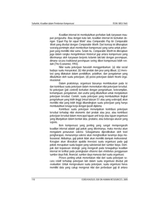 Suhartini, Keadilan dalam Pemberian Kompensasi ISSN: 0853-7665
110 EDISI KHUSUS JSB ON HUMAN RESOURCES, 2005
Keadilan internal ini membutuhkan perhatian baik karyawan mau-
pun pengusaha. Atau dengan kata lain, keadilan internal ini berkaitan de-
ngan “Equal Pay for equal Work” atau Comparable Pay for Comparable
Work yang disebut dengan Comparable Worth. Dari konsep ini diharapkan
seorang pemimpin akan memberikan kompensasi yang sama untuk peker-
jaan yang memiliki nilai sama. Selain itu, Comparable Worth ini diterapkan
juga dalam rangka mengeliminasi historical gap antara kompensasi yang
diterimanya oleh karyawan berjenis kelamin laki-laki dengan perempuan,
dimana secara tradisional perempuan sering diberi kompensasi lebih ren-
dah (The Economist, 1993).
Nilai suatu pekerjaan haruslah menggambarkan: (a) nilai social
budaya suatu masyarakat, (b) nilai produk dan jasa yang dibuat, (c) inves-
tasi yang dilakukan dalam pendidikan, pelatihan, dan pengalaman yang
dibutuhkan oleh suatu pekerjaan, (d) posisi pekerjaan dalam hirarki orga-
nisasional.
Dalam prakteknya, organisasi biasanya memfokuskan pada isi
dan kontribusi suatu pekerjaan dalam menentukan nilai pekerjaan tersebut.
Isi pekerjaan (job content) berkaitan dengan pengetahuan, keterampilan,
kemampuan, pengalaman, dan usaha yang dibutuhkan untuk menjalankan
pekerjaan tersebut. Contoh, suatu pekerjaan yang membutuhkan tingkat
pengetahuan yang lebih tinggi (misal lulusan S1 atau yang sederajat) akan
memiliki nilai yang lebih tinggi dibandingkan suatu pekerjaan yang hanya
membutuhkan tenaga kerja dengan ijazah diploma.
Kontribusi suatu pekerjaan menunjukkan kontribusi pekerjaan
tersebut terhadap nilai ekonomis dari produk atau jasa, atau kontribusi
pekerjaan tersebut dalam mencapai tujuan unit kerja atau tujuan organisasi
yang ditunjukkan dalam bentuk laba, produksi, atau beberapa ukuran yang
sejenis.
Item kompensasi yang penting yang sangat mempengaruhi
keadilan internal adalah gaji pokok yang diterimanya, maka mereka akan
mengalami penurunan valensi. Sebagaimana diprediksikan oleh teori
pengharapan, menurunnya valensi akan menghasilkan turunnya daya mo-
tivasional. Akibatnya, gaji pokok tidak akan memiliki dampak motivasional.
Kerugian akan dirasakan apabila investasi suatu organisasi pada gaji
pokok merupakan suatu bagian yang substansial dari sumber biaya. Dam-
pak dari keputusan strategic yang mengarah pada terwujudnya keadilan
internal ini terlihat pada peningkatan efisiensi dan efektivitas penggunaan
sumber daya fisik, financial, sumber daya manusia dari suatu organisasi.
Proses penting untuk menentukan nilai dari suatu pekerjaan se-
cara relatif terhadap pekerjaan lain dalam suatu organisasi disebut job
evaluation. Untuk mengevaluasi suatu pekerjaan, suatu organisasi harus
memiliki data yang cukup mengenai nilai dan perbedaan gaji di antara
 