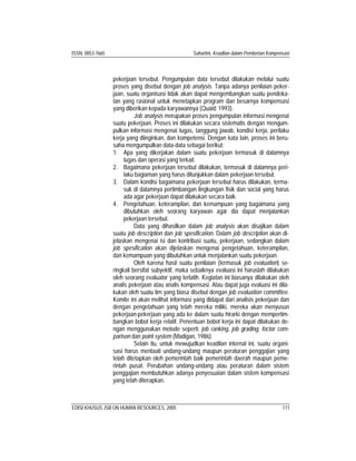 ISSN: 0853-7665 Suhartini, Keadilan dalam Pemberian Kompensasi
EDISI KHUSUS JSB ON HUMAN RESOURCES, 2005 111
pekerjaan tersebut. Pengumpulan data tersebut dilakukan melalui suatu
proses yang disebut dengan job analysis. Tanpa adanya penilaian peker-
jaan, suatu organisasi tidak akan dapat mengembangkan suatu pendeka-
tan yang rasional untuk menetapkan program dan besarnya kompensasi
yang diberikan kepada karyawannya (Quaid: 1993).
Job analysis merupakan proses pengumpulan informasi mengenai
suatu pekerjaan. Proses ini dilakukan secara sistematis dengan mengum-
pulkan informasi mengenai tugas, tanggung jawab, kondisi kerja, perilaku
kerja yang diinginkan, dan kompetensi. Dengan kata lain, proses ini beru-
saha mengumpulkan data-data sebagai berikut:
1. Apa yang dikerjakan dalam suatu pekerjaan termasuk di dalamnya
tugas dan operasi yang terkait.
2. Bagaimana pekerjaan tersebut dilakukan, termasuk di dalamnya peri-
laku bagiaman yang harus ditunjukkan dalam pekerjaan tersebut.
3. Dalam kondisi bagaimana pekerjaan tersebut harus dilakukan, terma-
suk di dalamnya pertimbangan lingkungan fisik dan social yang harus
ada agar pekerjaan dapat dilakukan secara baik.
4. Pengetahuan, keterampilan, dan kemampuan yang bagaimana yang
dibutuhkan oleh seorang karyawan agar dia dapat menjalankan
pekerjaan tersebut.
Data yang dihasilkan dalam job analysis akan disajikan dalam
suatu job description dan job spesification. Dalam job description akan di-
jelaskan mengenai isi dan kontribusi suatu, pekerjaan, sedangkan dalam
job spesification akan dijelaskan mengenai pengetahuan, keterampilan,
dan kemampuan yang dibutuhkan untuk menjalankan suatu pekerjaan.
Oleh karena hasil suatu penilaian (termasuk job evaluation) se-
ringkali bersifat subyektif, maka sebaiknya evaluasi ini haruslah dilakukan
oleh seorang evaluator yang terlatih. Kegiatan ini biasanya dilakukan oleh
analis pekerjaan atau analis kompensasi. Atau dapat juga evaluasi ini dila-
kukan oleh suatu tim yang biasa disebut dengan job evaluation committee.
Komite ini akan melihat informasi yang didapat dari analisis pekerjaan dan
dengan pengetahuan yang telah mereka miliki, mereka akan menyusun
pekerjaan-pekerjaan yang ada ke dalam suatu hirarki dengan mempertim-
bangkan bobot kerja relatif. Penentuan bobot kerja ini dapat dilakukan de-
ngan menggunakan metode seperti: job ranking, job grading, foctor com-
parison dan point system (Madigan, 1986).
Selain itu, untuk mewujudkan keadilan internal ini, suatu organi-
sasi harus mentaati undang-undang maupun peraturan penggajian yang
telah ditetapkan oleh pemerintah baik pemerintah daerah maupun peme-
rintah pusat. Perubahan undang-undang atau peraturan dalam sistem
penggajian membutuhkan adanya penyesuaian dalam sistem kompensasi
yang telah diterapkan.
 