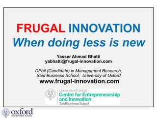 FRUGAL INNOVATION
When doing less is new
            Yasser Ahmad Bhatti
       yabhatti@frugal-innovation.com

   DPhil (Candidate) in Management Research,
   Said Business School, University of Oxford
     www.frugal-innovation.com
 