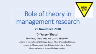 Role of theory in
management research
Dr Yasser Bhatti
PhD Oxon, FHEA, MSc, MoT, MSc, BEng USA
Lecturer in Innovation and Strategy, Queen Mary University of London
Lecturer in Management, New College, University of Oxford
Honorary Lecturer, Imperial College London
26 November, 2018
 