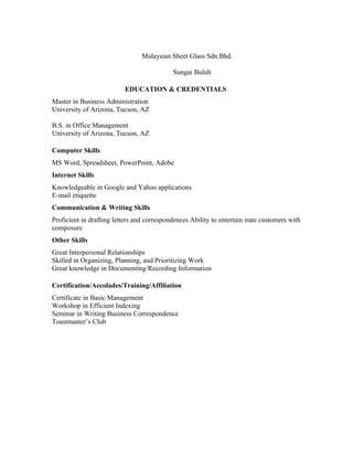 Malaysian Sheet Glass Sdn.Bhd.

                                            Sungai Buluh

                           EDUCATION & CREDENTIALS
Master in Business Administration
University of Arizona, Tucson, AZ

B.S. in Office Management
University of Arizona, Tucson, AZ

Computer Skills
MS Word, Spreadsheet, PowerPoint, Adobe
Internet Skills
Knowledgeable in Google and Yahoo applications
E-mail etiquette
Communication & Writing Skills
Proficient in drafting letters and correspondences Ability to entertain irate customers with
composure
Other Skills
Great Interpersonal Relationships
Skilled in Organizing, Planning, and Prioritizing Work
Great knowledge in Documenting/Recording Information

Certification/Accolades/Training/Affiliation
Certificate in Basic Management
Workshop in Efficient Indexing
Seminar in Writing Business Correspondence
Toastmaster’s Club
 