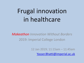 Makeathon Innovation Without Borders
2019: Imperial College London
12 Jan 2019; 11:15am – 11:45am
Yasser.Bhatti@imperial.ac.uk
Frugal innovation
in healthcare
 