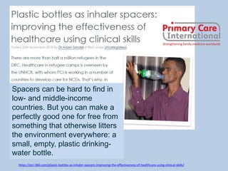 https://pci-360.com/plastic-bottles-as-inhaler-spacers-improving-the-effectiveness-of-healthcare-using-clinical-skills/
Spacers can be hard to find in
low- and middle-income
countries. But you can make a
perfectly good one for free from
something that otherwise litters
the environment everywhere: a
small, empty, plastic drinking-
water bottle.
 