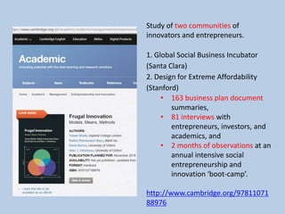 Study of two communities of
innovators and entrepreneurs.
1. Global Social Business Incubator
(Santa Clara)
2. Design for Extreme Affordability
(Stanford)
• 163 business plan document
summaries,
• 81 interviews with
entrepreneurs, investors, and
academics, and
• 2 months of observations at an
annual intensive social
entrepreneurship and
innovation ‘boot-camp’.
http://www.cambridge.org/97811071
88976
 