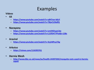 Examples
Videos
• GE
– https://www.youtube.com/watch?v=yB47wx-b6sY
– https://www.youtube.com/watch?v=TBjvCU9tdfQ
• Narayana
– https://www.youtube.com/watch?v=xmHXOcgvCdo
– https://www.youtube.com/watch?v=L15fD477Pio&t=138s
• Aravind
– https://www.youtube.com/watch?v=3cjnNPua7Ag
• Arbutus
– https://vimeo.com/116393761
• Hernia Mesh
– http://www.bbc.co.uk/news/av/health-24397202/mosquito-nets-used-in-hernia-
repair
 
