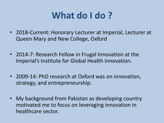 What do I do ?
• 2018-Current: Honorary Lecturer at Imperial, Lecturer at
Queen Mary and New College, Oxford
• 2014-7: Research Fellow in Frugal Innovation at the
Imperial’s Institute for Global Health Innovation.
• 2009-14: PhD research at Oxford was on innovation,
strategy, and entrepreneurship.
• My background from Pakistan as developing country
motivated me to focus on leveraging innovation in
healthcare sector.
 