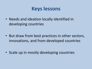 Keys lessons
• Needs and ideation locally identified in
developing countries
• But draw from best practices in other sectors,
innovations, and from developed countries
• Scale up in mostly developing countries
 