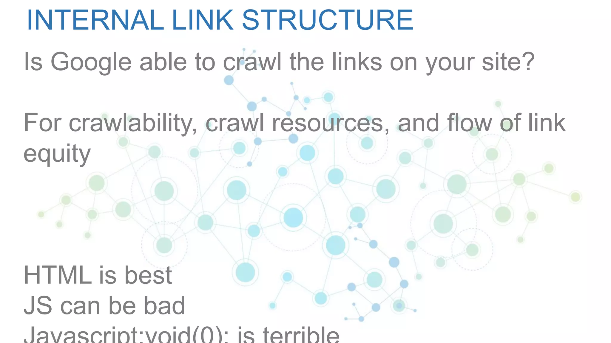 INTERNAL LINK STRUCTURE
Is Google able to crawl the links on your site?
For crawlability, crawl resources, and flow of link
equity
HTML is best
JS can be bad
 