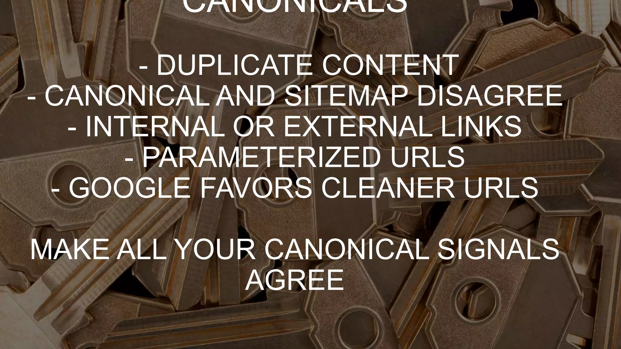 CANONICALS
- DUPLICATE CONTENT
- CANONICAL AND SITEMAP DISAGREE
- INTERNAL OR EXTERNAL LINKS
- PARAMETERIZED URLS
- GOOGLE FAVORS CLEANER URLS
MAKE ALL YOUR CANONICAL SIGNALS
AGREE
 