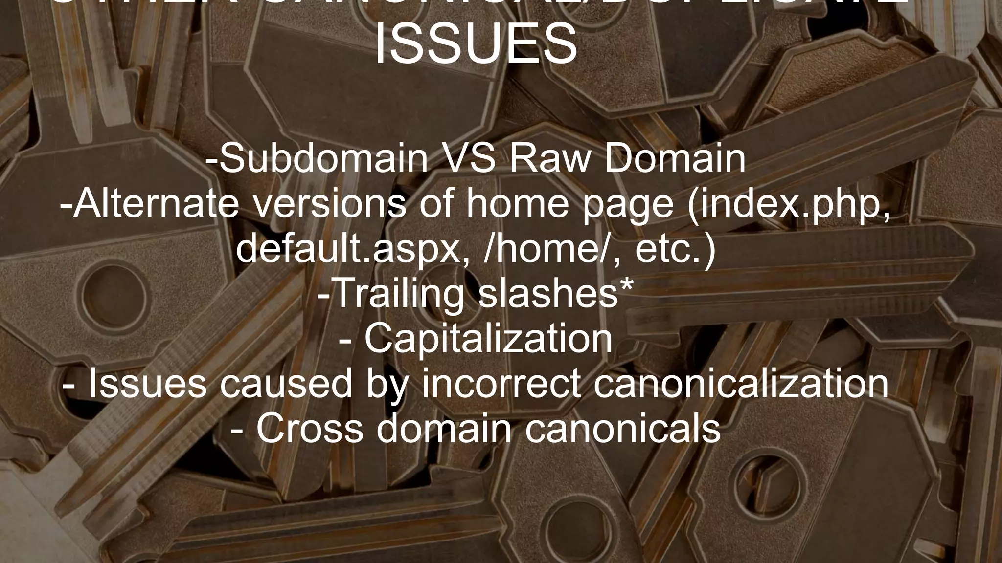OTHER CANONICAL/DUPLICATE
ISSUES
-Subdomain VS Raw Domain
-Alternate versions of home page (index.php,
default.aspx, /home/, etc.)
-Trailing slashes*
- Capitalization
- Issues caused by incorrect canonicalization
- Cross domain canonicals
 