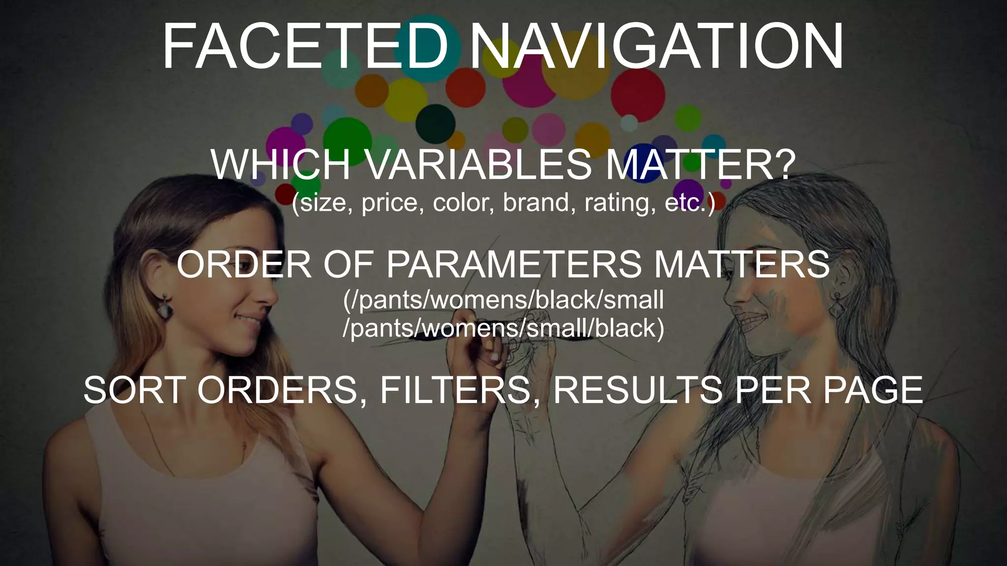 FACETED NAVIGATION
WHICH VARIABLES MATTER?
(size, price, color, brand, rating, etc.)
ORDER OF PARAMETERS MATTERS
(/pants/womens/black/small
/pants/womens/small/black)
SORT ORDERS, FILTERS, RESULTS PER PAGE
 