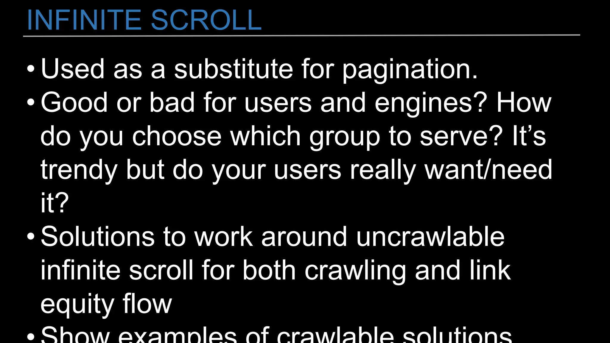 INFINITE SCROLL
• Used as a substitute for pagination.
• Good or bad for users and engines? How
do you choose which group to serve? It’s
trendy but do your users really want/need
it?
• Solutions to work around uncrawlable
infinite scroll for both crawling and link
equity flow
 