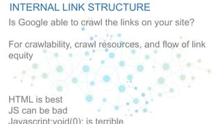 INTERNAL LINK STRUCTURE
Is Google able to crawl the links on your site?
For crawlability, crawl resources, and flow of link
equity
HTML is best
JS can be bad
 