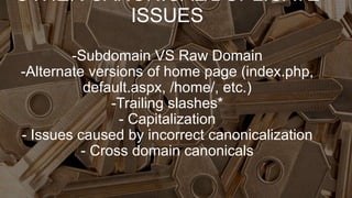 OTHER CANONICAL/DUPLICATE
ISSUES
-Subdomain VS Raw Domain
-Alternate versions of home page (index.php,
default.aspx, /home/, etc.)
-Trailing slashes*
- Capitalization
- Issues caused by incorrect canonicalization
- Cross domain canonicals
 