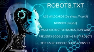 ROBOTS.TXT
USE WILDCARDS (Disallow: /*cart$)
NOINDEX (maybe)
MOST RESTRICTIVE INSTRUCTION WINS
PREVENTS GOOGLE SEEING META ROBOTS
TEST USING GOOGLE SEARCH CONSOLE
 
