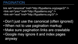 PAGINATION
link rel="canonical" href="http://flypatterns.org/page/2/" />
<link rel="prev" href="http://flypatterns.org/" />
<link rel=“next" href="http://flypatterns.org/3/" />
• Don’t just use the canonical (often ignored)
• When not to use pagination markup
• Make sure pagination links are crawlable
• Google may ignore it and index pages
anyway
 