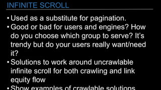 INFINITE SCROLL
• Used as a substitute for pagination.
• Good or bad for users and engines? How
do you choose which group to serve? It’s
trendy but do your users really want/need
it?
• Solutions to work around uncrawlable
infinite scroll for both crawling and link
equity flow
 