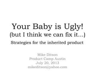 Your Baby is Ugly!
(but I think we can fix it…)
Mike Ditson
Product Camp Austin
July 20, 2013
mikeditson@yahoo.com
Strategies for the inherited product
 