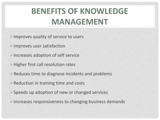 BENEFITS OF KNOWLEDGE
MANAGEMENT
Improves quality of service to users
improves user satisfaction
Increases adoption of self service
Higher first call resolution rates
Reduces time to diagnose incidents and problems
Reduction in training time and costs
Speeds up adoption of new or changed services
Increases responsiveness to changing business demands
 