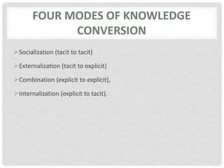 FOUR MODES OF KNOWLEDGE
CONVERSION
Socialization (tacit to tacit)
Externalization (tacit to explicit)
Combination (explicit to explicit),
Internalization (explicit to tacit).
 