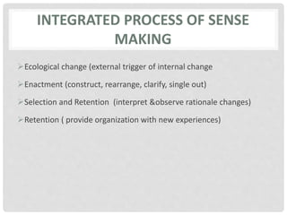 INTEGRATED PROCESS OF SENSE
MAKING
Ecological change (external trigger of internal change
Enactment (construct, rearrange, clarify, single out)
Selection and Retention (interpret &observe rationale changes)
Retention ( provide organization with new experiences)
 