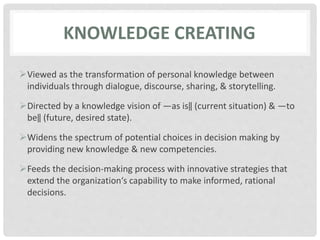 KNOWLEDGE CREATING
Viewed as the transformation of personal knowledge between
individuals through dialogue, discourse, sharing, & storytelling.
Directed by a knowledge vision of ―as is‖ (current situation) & ―to
be‖ (future, desired state).
Widens the spectrum of potential choices in decision making by
providing new knowledge & new competencies.
Feeds the decision-making process with innovative strategies that
extend the organization‘s capability to make informed, rational
decisions.
 