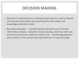 DECISION MAKING
Situated in rational decision-making models that are used to identify
and evaluate alternatives by processing the information and
knowledge collected to date.
Bounded rationality characterized by individual use of limited
information analysis, evaluation and processing, shortcuts and rules
of thumb (sometimes called heuristics), and ―satisficing‖ behavior,
which means it may not be fully optimized but it is good enough.
 