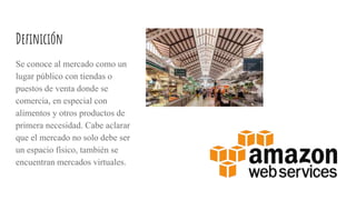 Definición
Se conoce al mercado como un
lugar público con tiendas o
puestos de venta donde se
comercia, en especial con
alimentos y otros productos de
primera necesidad. Cabe aclarar
que el mercado no solo debe ser
un espacio físico, también se
encuentran mercados virtuales.
 