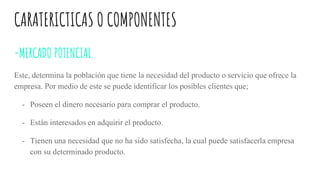 CARATERICTICAS O COMPONENTES
-MERCADO POTENCIAL
Este, determina la población que tiene la necesidad del producto o servicio que ofrece la
empresa. Por medio de este se puede identificar los posibles clientes que;
- Poseen el dinero necesario para comprar el producto.
- Están interesados en adquirir el producto.
- Tienen una necesidad que no ha sido satisfecha, la cual puede satisfacerla empresa
con su determinado producto.
 