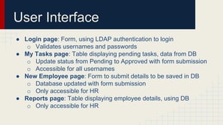 User Interface
● Login page: Form, using LDAP authentication to login
o Validates usernames and passwords
● My Tasks page: Table displaying pending tasks, data from DB
o Update status from Pending to Approved with form submission
o Accessible for all usernames
● New Employee page: Form to submit details to be saved in DB
o Database updated with form submission
o Only accessible for HR
● Reports page: Table displaying employee details, using DB
o Only accessible for HR
 