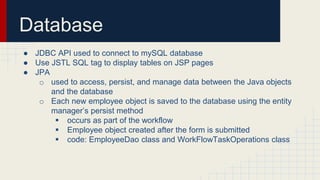Database
● JDBC API used to connect to mySQL database
● Use JSTL SQL tag to display tables on JSP pages
● JPA
o used to access, persist, and manage data between the Java objects
and the database
o Each new employee object is saved to the database using the entity
manager’s persist method
 occurs as part of the workflow
 Employee object created after the form is submitted
 code: EmployeeDao class and WorkFlowTaskOperations class
 