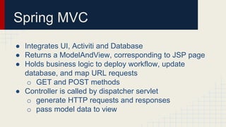 Spring MVC
● Integrates UI, Activiti and Database
● Returns a ModelAndView, corresponding to JSP page
● Holds business logic to deploy workflow, update
database, and map URL requests
o GET and POST methods
● Controller is called by dispatcher servlet
o generate HTTP requests and responses
o pass model data to view
 