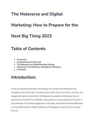 The Metaverse and Digital
Marketing: How to Prepare for the
Next Big Thing 2023
Table of Contents
● Introduction:
● Understanding the Metaverse:
● The Metaverse and Digital Marketing Synergy:
● Preparing for the Metaverse: Strategies for Marketers:
● Conclusion:
Introduction:
In the ever-evolving landscape of technology, the concept of the Metaverse has
emerged as the next frontier. A virtual universe where users can interact, socialize, and
engage with digital environments, the Metaverse is poised to revolutionize how we
experience the internet. For marketers, this presents a unique opportunity to tap into a
new dimension of customer engagement. In this blog, we’ll explore what the Metaverse
is, its potential impact on digital marketing, and strategies to prepare for this exciting
new era.
 