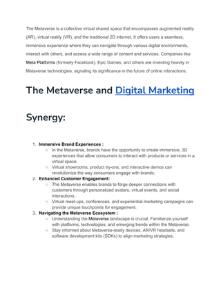 The Metaverse is a collective virtual shared space that encompasses augmented reality
(AR), virtual reality (VR), and the traditional 2D internet. It offers users a seamless,
immersive experience where they can navigate through various digital environments,
interact with others, and access a wide range of content and services. Companies like
Meta Platforms (formerly Facebook), Epic Games, and others are investing heavily in
Metaverse technologies, signaling its significance in the future of online interactions.
The Metaverse and Digital Marketing
Synergy:
1. Immersive Brand Experiences :
○ In the Metaverse, brands have the opportunity to create immersive, 3D
experiences that allow consumers to interact with products or services in a
virtual space.
○ Virtual showrooms, product try-ons, and interactive demos can
revolutionize the way consumers engage with brands.
2. Enhanced Customer Engagement:
○ The Metaverse enables brands to forge deeper connections with
customers through personalized avatars, virtual events, and social
interactions.
○ Virtual meet-ups, conferences, and experiential marketing campaigns can
provide unique touchpoints for engagement.
3. Navigating the Metaverse Ecosystem :
○ Understanding the Metaverse landscape is crucial. Familiarize yourself
with platforms, technologies, and emerging trends within the Metaverse.
○ Stay informed about Metaverse-ready devices, AR/VR headsets, and
software development kits (SDKs) to align marketing strategies.
 