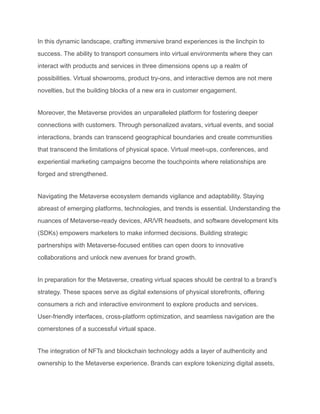 In this dynamic landscape, crafting immersive brand experiences is the linchpin to
success. The ability to transport consumers into virtual environments where they can
interact with products and services in three dimensions opens up a realm of
possibilities. Virtual showrooms, product try-ons, and interactive demos are not mere
novelties, but the building blocks of a new era in customer engagement.
Moreover, the Metaverse provides an unparalleled platform for fostering deeper
connections with customers. Through personalized avatars, virtual events, and social
interactions, brands can transcend geographical boundaries and create communities
that transcend the limitations of physical space. Virtual meet-ups, conferences, and
experiential marketing campaigns become the touchpoints where relationships are
forged and strengthened.
Navigating the Metaverse ecosystem demands vigilance and adaptability. Staying
abreast of emerging platforms, technologies, and trends is essential. Understanding the
nuances of Metaverse-ready devices, AR/VR headsets, and software development kits
(SDKs) empowers marketers to make informed decisions. Building strategic
partnerships with Metaverse-focused entities can open doors to innovative
collaborations and unlock new avenues for brand growth.
In preparation for the Metaverse, creating virtual spaces should be central to a brand’s
strategy. These spaces serve as digital extensions of physical storefronts, offering
consumers a rich and interactive environment to explore products and services.
User-friendly interfaces, cross-platform optimization, and seamless navigation are the
cornerstones of a successful virtual space.
The integration of NFTs and blockchain technology adds a layer of authenticity and
ownership to the Metaverse experience. Brands can explore tokenizing digital assets,
 
