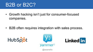 B2B or B2C? 
• Growth hacking isn’t just for consumer-focused 
companies. 
• B2B often requires integration with sales process. 
@seanellis 
 