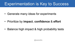 Experimentation is Key to Success 
• Generate many ideas for experiments 
• Prioritize by impact, confidence & effort 
• Balance high impact & high probability tests 
@seanellis 
 