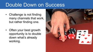 Double Down on Success 
• 
Challenge is not finding many channels that work, but rather finding one. 
• 
Often your best growth opportunity is to double down what’s already working.  