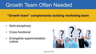 Growth Team Often Needed 
• Multi-disciplinary 
• Cross functional 
• Evangelize experimentation 
culture 
“Growth team” complements existing marketing team 
@seanellis 
 