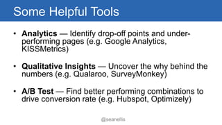 Some Helpful Tools 
• Analytics — Identify drop-off points and under-performing 
pages (e.g. Google Analytics, 
KISSMetrics) 
• Qualitative Insights — Uncover the why behind the 
numbers (e.g. Qualaroo, SurveyMonkey) 
• A/B Test — Find better performing combinations to 
drive conversion rate (e.g. Hubspot, Optimizely) 
@seanellis 
 