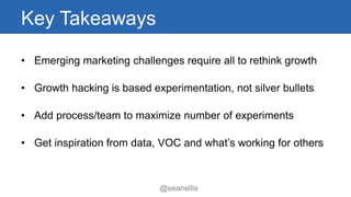 Key Takeaways 
• Emerging marketing challenges require all to rethink growth 
• Growth hacking is based experimentation, not silver bullets 
• Add process/team to maximize number of experiments 
• Get inspiration from data, VOC and what’s working for others 
@seanellis 
 