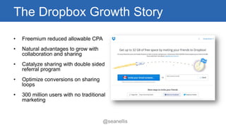 The Dropbox Growth Story 
• Freemium reduced allowable CPA 
• Natural advantages to grow with 
collaboration and sharing 
• Catalyze sharing with double sided 
referral program 
• Optimize conversions on sharing 
loops 
• 300 million users with no traditional 
marketing 
@seanellis 
 
