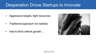 Desperation Drove Startups to Innovate 
• Aggressive targets, tight resources 
• Traditional approach not realistic 
• Had to think rethink growth… 
@seanellis 
 